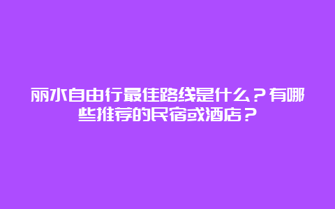 丽水自由行最佳路线是什么？有哪些推荐的民宿或酒店？