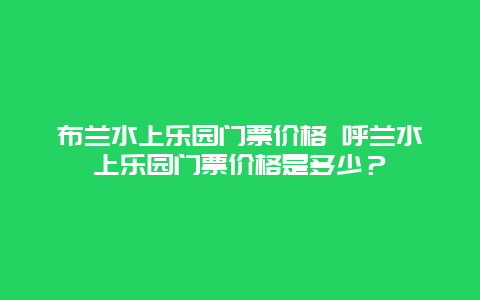 布兰水上乐园门票价格 呼兰水上乐园门票价格是多少？