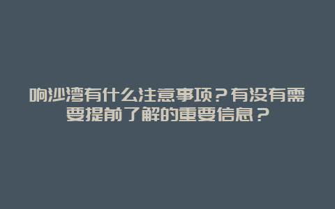 响沙湾有什么注意事项？有没有需要提前了解的重要信息？