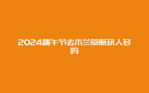 2024端午节去木兰草原玩人多吗