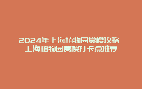 2024年上海植物园赏樱攻略 上海植物园赏樱打卡点推荐