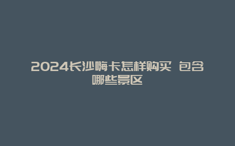 2024长沙嗨卡怎样购买 包含哪些景区