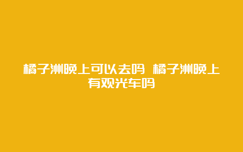 橘子洲晚上可以去吗 橘子洲晚上有观光车吗