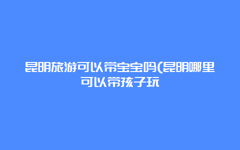 昆明旅游可以带宝宝吗(昆明哪里可以带孩子玩