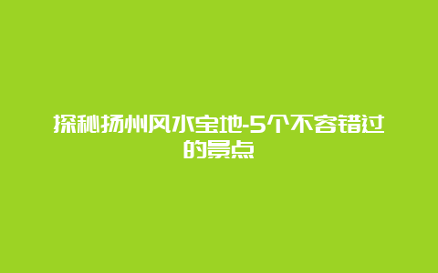 探秘扬州风水宝地-5个不容错过的景点