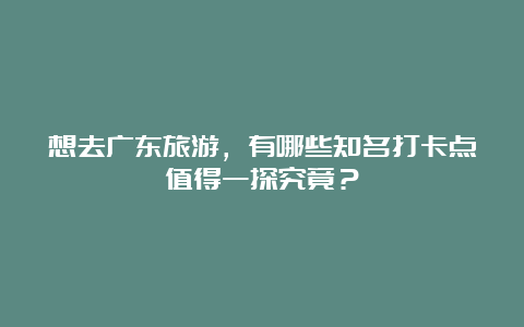 想去广东旅游，有哪些知名打卡点值得一探究竟？