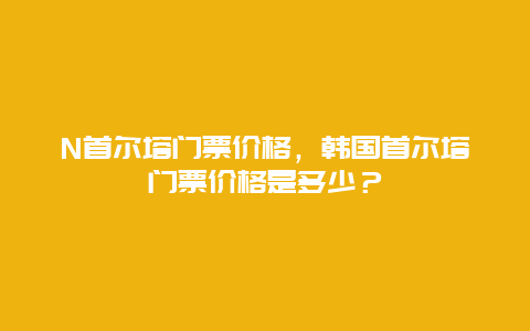 N首尔塔门票价格，韩国首尔塔门票价格是多少？