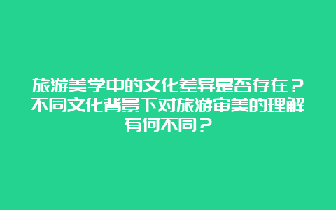 旅游美学中的文化差异是否存在？不同文化背景下对旅游审美的理解有何不同？