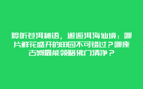 聆听苍洱秘语，邂逅洱海仙境：哪片鲜花盛开的田园不可错过？哪座古刹最能领略佛门清净？