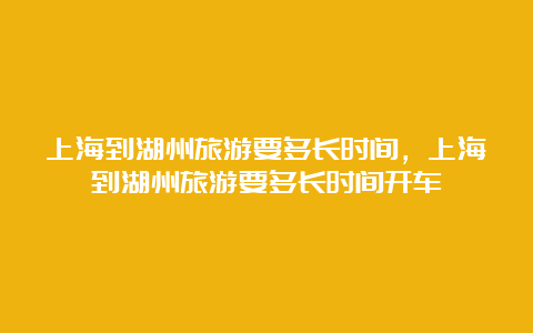 上海到湖州旅游要多长时间，上海到湖州旅游要多长时间开车