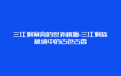 三江侗寨旁的世外桃源-三江侗族秘境中的古色古香