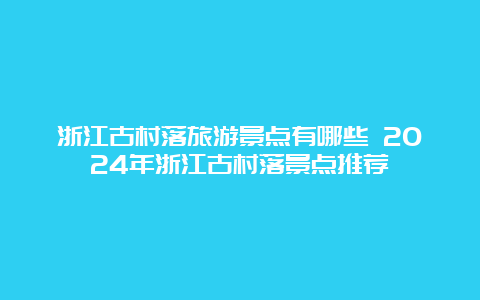 浙江古村落旅游景点有哪些 2024年浙江古村落景点推荐