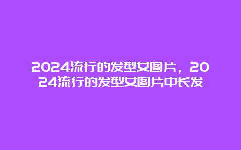 2024流行的发型女图片，2024流行的发型女图片中长发