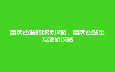 重庆西站的旅游攻略，重庆西站出发旅游攻略