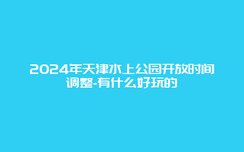 2024年天津水上公园开放时间调整-有什么好玩的