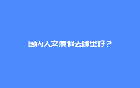 国内人文度假去哪里好？