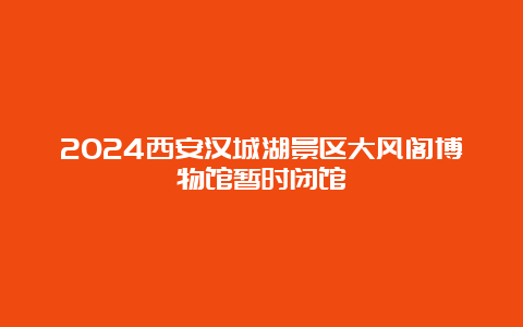 2024西安汉城湖景区大风阁博物馆暂时闭馆