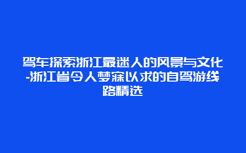 驾车探索浙江最迷人的风景与文化-浙江省令人梦寐以求的自驾游线路精选