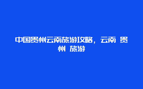 中国贵州云南旅游攻略，云南 贵州 旅游