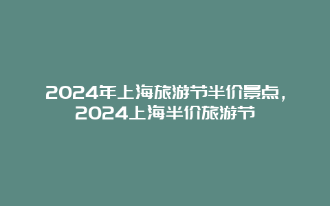 2024年上海旅游节半价景点，2024上海半价旅游节