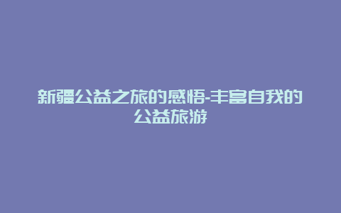 新疆公益之旅的感悟-丰富自我的公益旅游