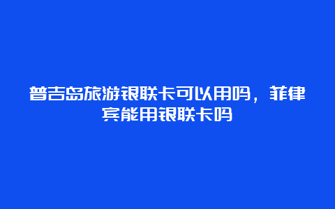 普吉岛旅游银联卡可以用吗，菲律宾能用银联卡吗