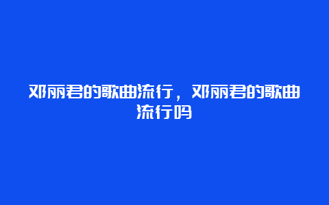 邓丽君的歌曲流行，邓丽君的歌曲流行吗