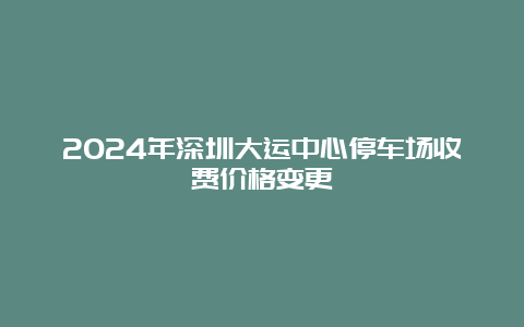 2024年深圳大运中心停车场收费价格变更