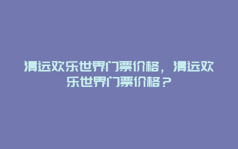 清远欢乐世界门票价格，清远欢乐世界门票价格？