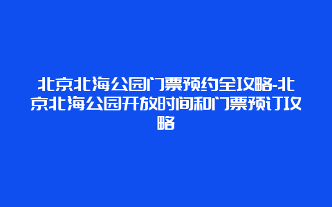 北京北海公园门票预约全攻略-北京北海公园开放时间和门票预订攻略