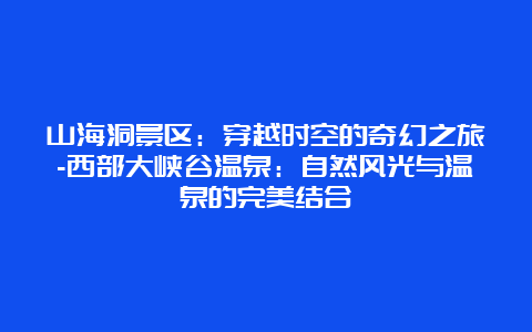 山海洞景区：穿越时空的奇幻之旅-西部大峡谷温泉：自然风光与温泉的完美结合