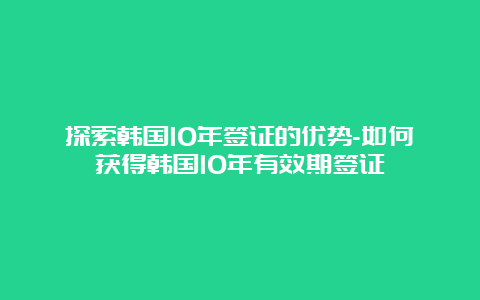 探索韩国10年签证的优势-如何获得韩国10年有效期签证