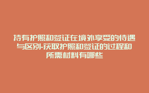 持有护照和签证在境外享受的待遇与区别-获取护照和签证的过程和所需材料有哪些