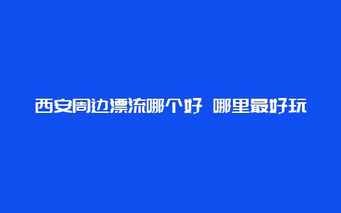 西安周边漂流哪个好 哪里最好玩