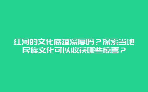 红河的文化底蕴深厚吗？探索当地民族文化可以收获哪些惊喜？