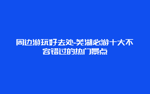 周边游玩好去处-芜湖必游十大不容错过的热门景点