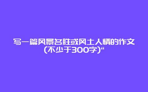 写一篇风景名胜或风土人情的作文(不少于300字)“