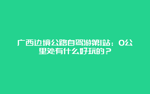 广西边境公路自驾游第1站：0公里处有什么好玩的？