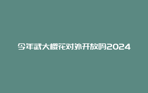 今年武大樱花对外开放吗2024