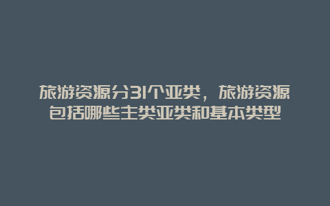 旅游资源分31个亚类，旅游资源包括哪些主类亚类和基本类型