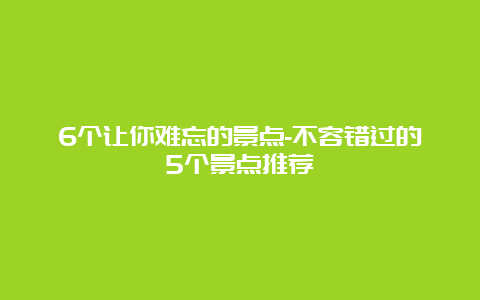 6个让你难忘的景点-不容错过的5个景点推荐