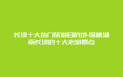 长沙十大热门旅游目的地-探秘湖南长沙的十大必游景点