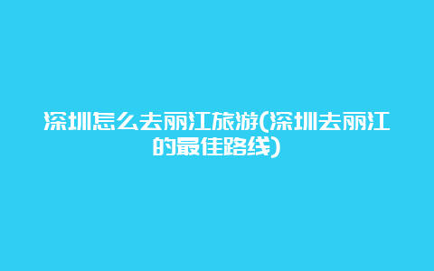 深圳怎么去丽江旅游(深圳去丽江的最佳路线)