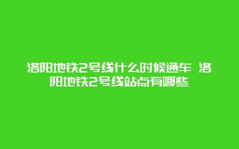 洛阳地铁2号线什么时候通车 洛阳地铁2号线站点有哪些