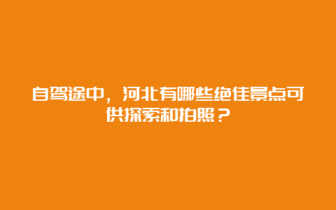 自驾途中，河北有哪些绝佳景点可供探索和拍照？