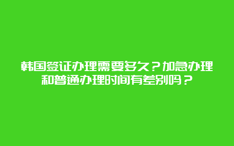 韩国签证办理需要多久？加急办理和普通办理时间有差别吗？