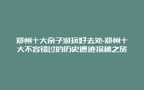 郑州十大亲子游玩好去处-郑州十大不容错过的历史遗迹探秘之旅