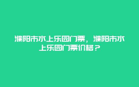 濮阳市水上乐园门票，濮阳市水上乐园门票价格？