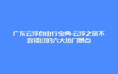 广东云浮自由行宝典-云浮之旅不容错过的六大热门景点