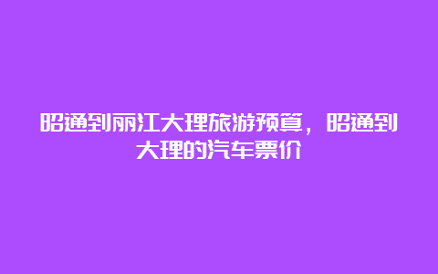 昭通到丽江大理旅游预算，昭通到大理的汽车票价